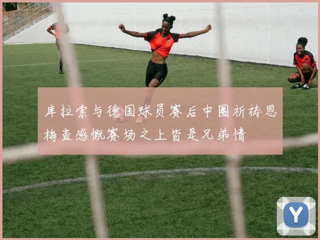 库拉索与德国球员赛后中圈祈祷恩梅查感慨赛场之上皆是兄弟情