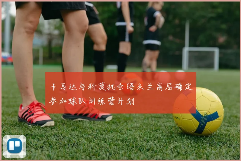 卡马达与科莫托会晤米兰高层确定参加球队训练营计划