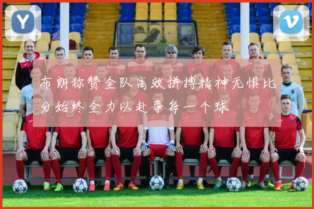 布朗称赞全队高效拼搏精神无惧比分始终全力以赴争每一个球