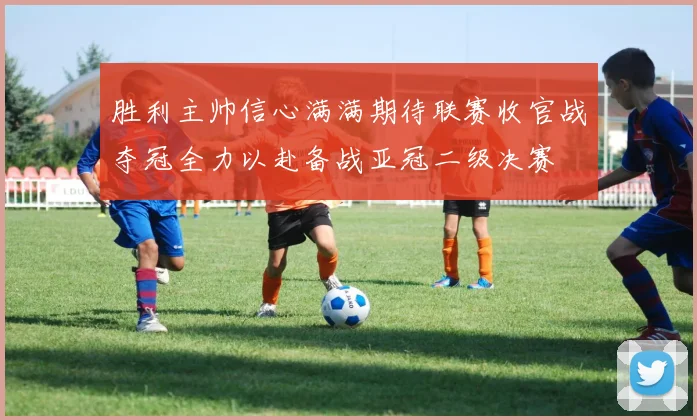 胜利主帅信心满满期待联赛收官战夺冠全力以赴备战亚冠二级决赛