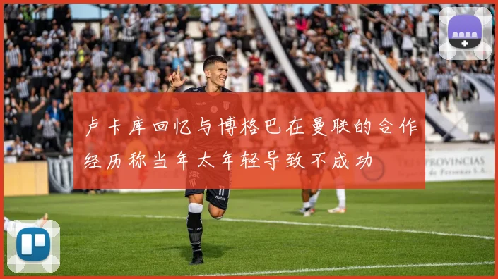 卢卡库回忆与博格巴在曼联的合作经历称当年太年轻导致不成功