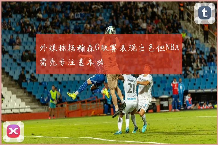 外媒称杨瀚森G联赛表现出色但NBA需先专注基本功