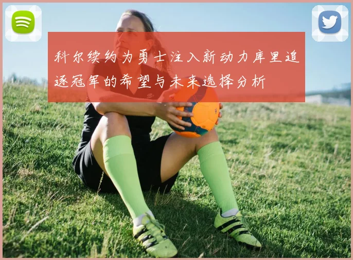 科尔续约为勇士注入新动力库里追逐冠军的希望与未来选择分析
